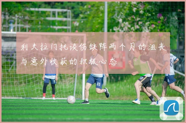 利夫拉门托谈伤缺阵两个月的沮丧与意外收获的积极心态