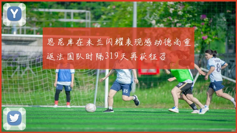 恩昆库在米兰闪耀表现感动德尚重返法国队时隔319天再获征召