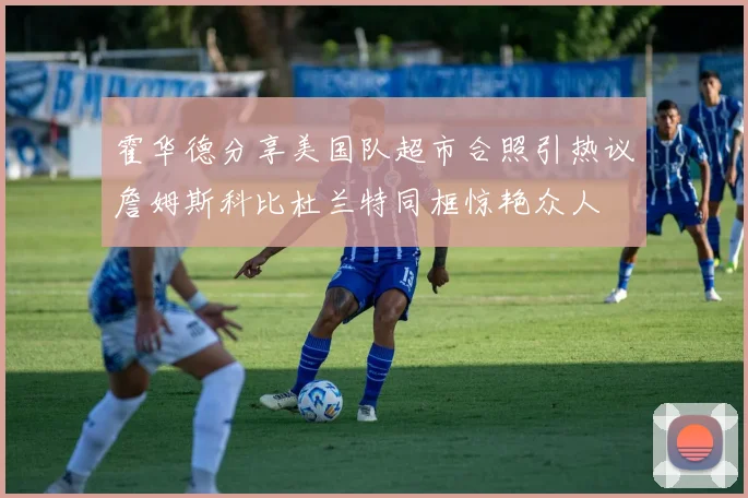 霍华德分享美国队超市合照引热议詹姆斯科比杜兰特同框惊艳众人