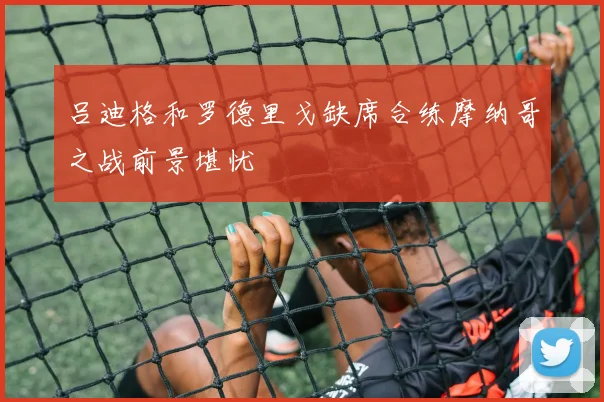 吕迪格和罗德里戈缺席合练摩纳哥之战前景堪忧