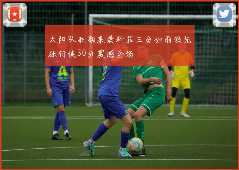 太阳队狂潮来袭科菲三分如雨领先独行侠30分震撼全场