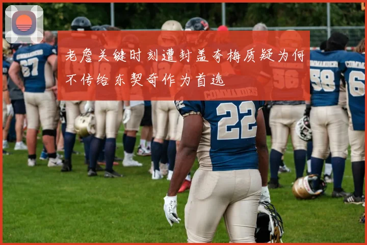 老詹关键时刻遭封盖夸梅质疑为何不传给东契奇作为首选