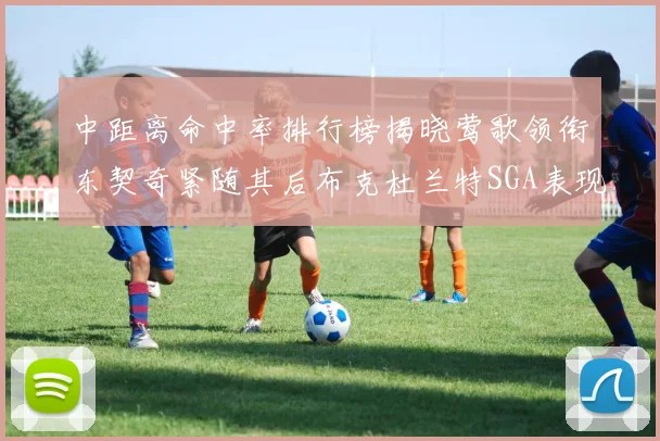 中距离命中率排行榜揭晓莺歌领衔东契奇紧随其后布克杜兰特SGA表现不俗