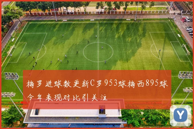 梅罗进球数更新C罗953球梅西895球今年表现对比引关注