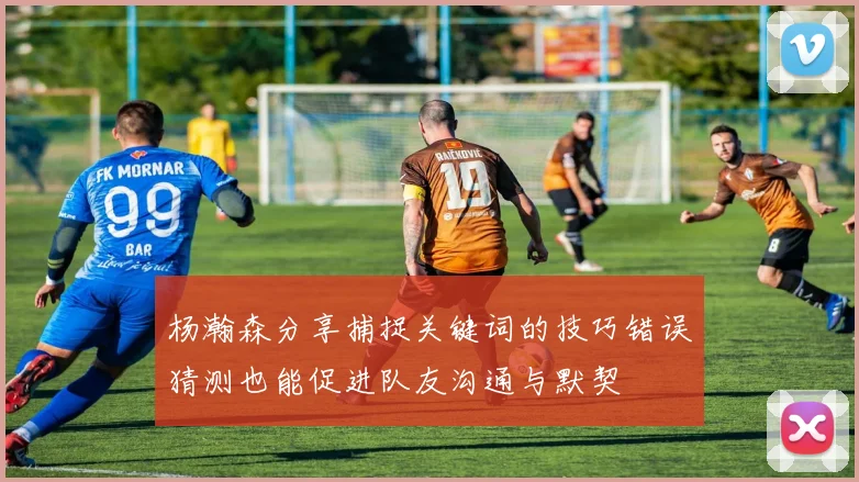 杨瀚森分享捕捉关键词的技巧错误猜测也能促进队友沟通与默契