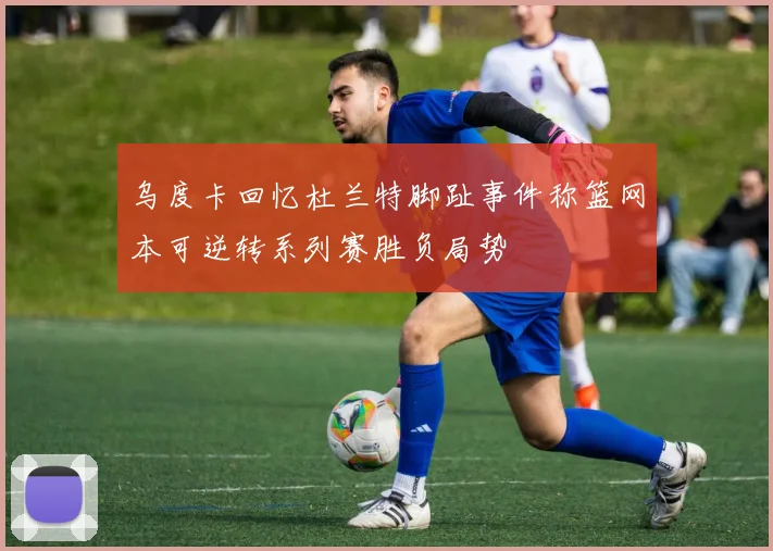 乌度卡回忆杜兰特脚趾事件称篮网本可逆转系列赛胜负局势