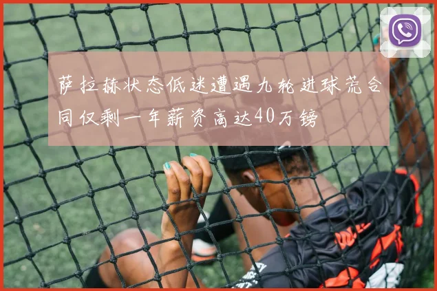 萨拉赫状态低迷遭遇九轮进球荒合同仅剩一年薪资高达40万镑
