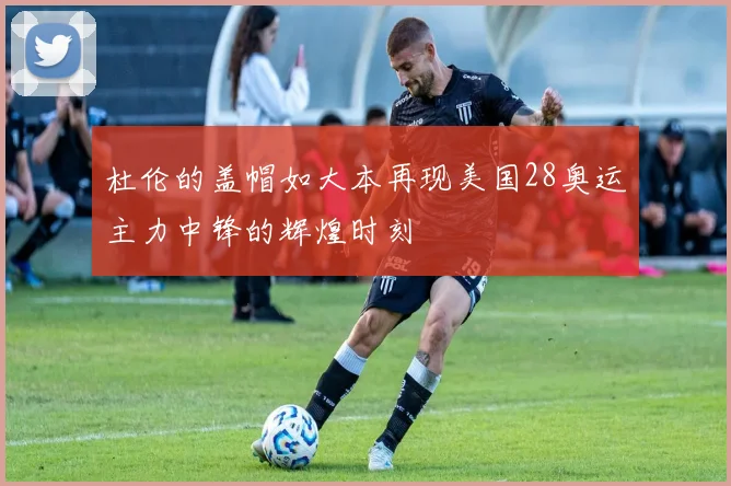 杜伦的盖帽如大本再现美国28奥运主力中锋的辉煌时刻