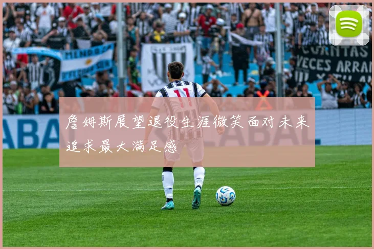 詹姆斯展望退役生涯微笑面对未来追求最大满足感