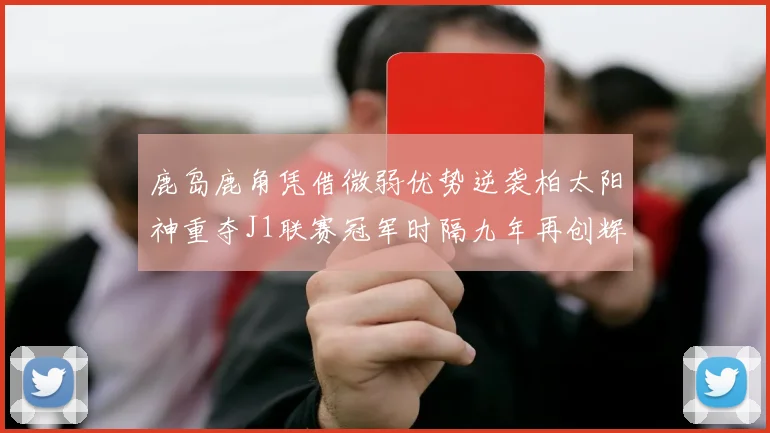 鹿岛鹿角凭借微弱优势逆袭柏太阳神重夺J1联赛冠军时隔九年再创辉煌