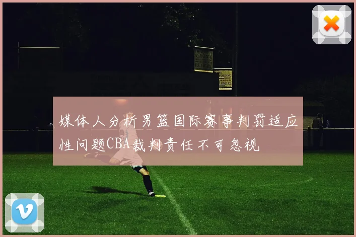媒体人分析男篮国际赛事判罚适应性问题CBA裁判责任不可忽视