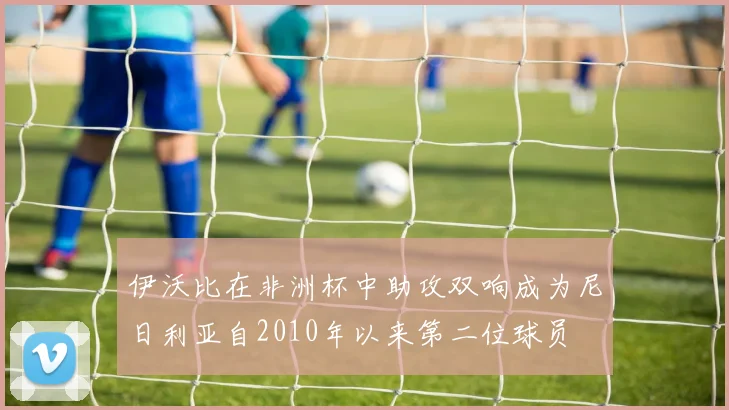 伊沃比在非洲杯中助攻双响成为尼日利亚自2010年以来第二位球员