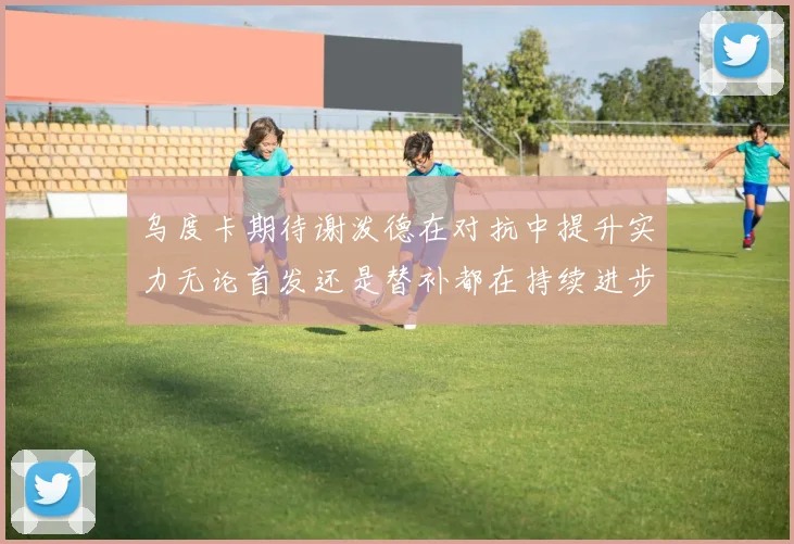 乌度卡期待谢泼德在对抗中提升实力无论首发还是替补都在持续进步