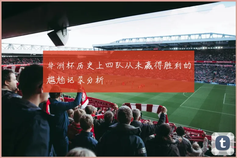 非洲杯历史上四队从未赢得胜利的尴尬记录分析