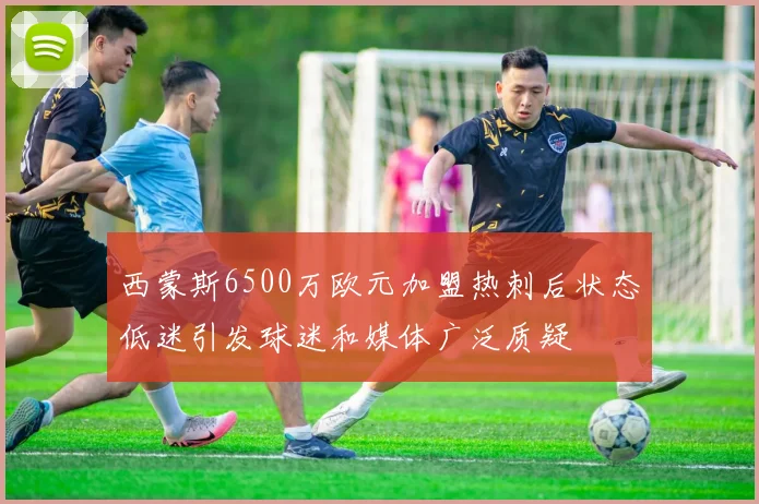 西蒙斯6500万欧元加盟热刺后状态低迷引发球迷和媒体广泛质疑