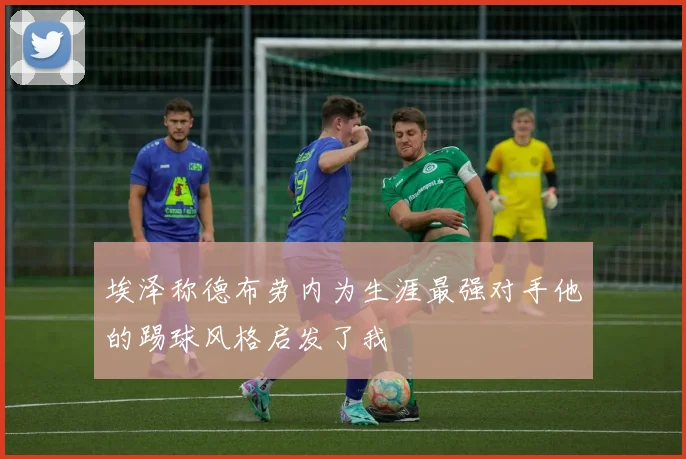 埃泽称德布劳内为生涯最强对手他的踢球风格启发了我