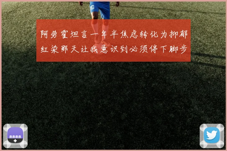 阿劳霍坦言一年半焦虑转化为抑郁红染那天让我意识到必须停下脚步