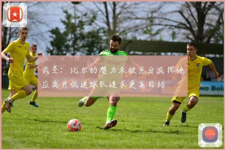 武圣：比尔的潜力未被充分发挥他应离开低迷球队追求更高目标