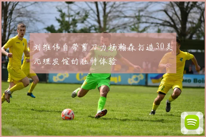 刘维伟自带剪刀为杨瀚森打造30美元理发馆的独特体验