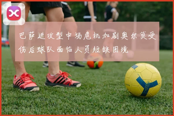 巴萨进攻型中场危机加剧奥尔莫受伤后球队面临人员短缺困境