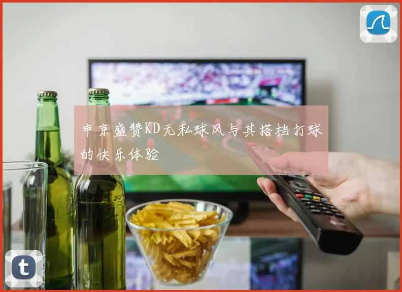 申京盛赞KD无私球风与其搭档打球的快乐体验