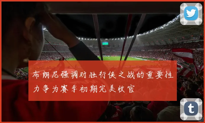 布朗尼强调对独行侠之战的重要性力争为赛季初期完美收官