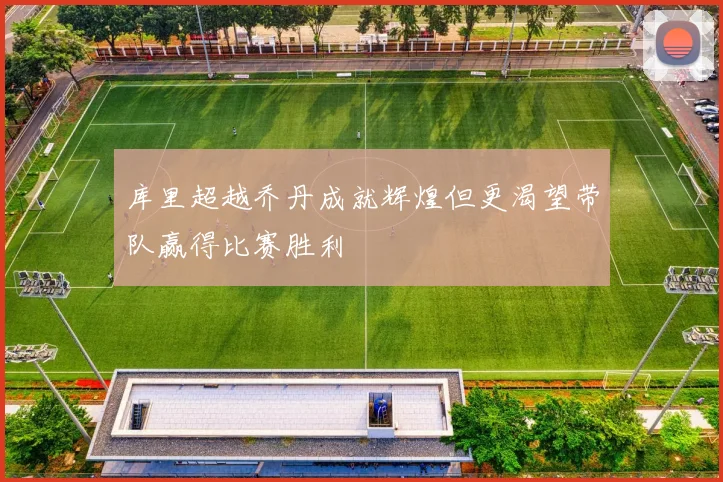 库里超越乔丹成就辉煌但更渴望带队赢得比赛胜利