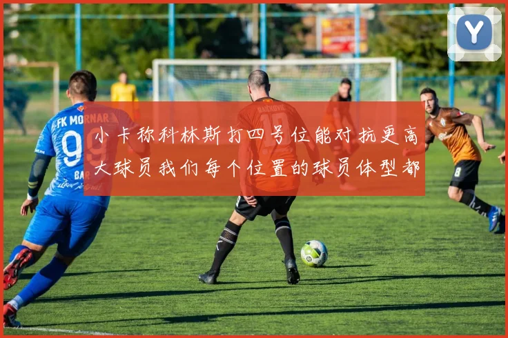 小卡称科林斯打四号位能对抗更高大球员我们每个位置的球员体型都很出色