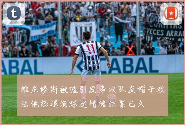 维尼修斯被嘘引发争议队友帽子戏法他怒退场球迷情绪积累已久