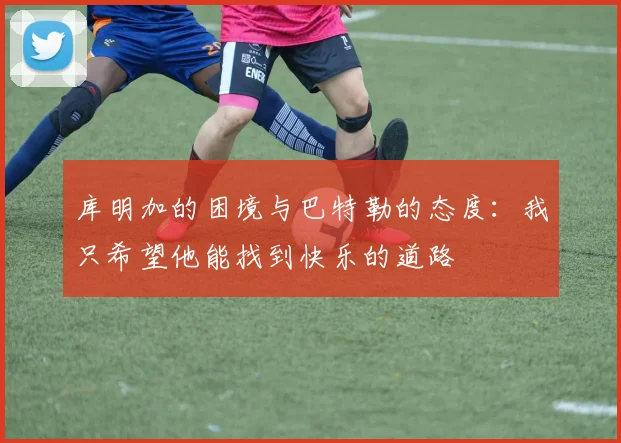 库明加的困境与巴特勒的态度：我只希望他能找到快乐的道路
