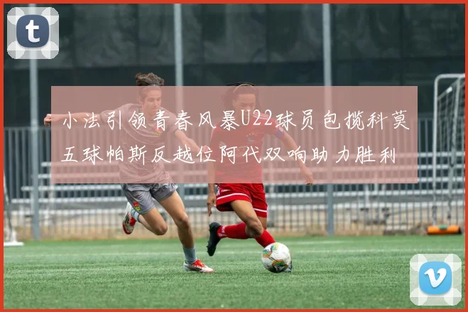 小法引领青春风暴U22球员包揽科莫五球帕斯反越位阿代双响助力胜利