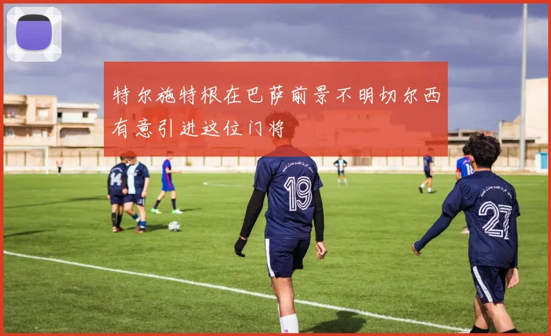 特尔施特根在巴萨前景不明切尔西有意引进这位门将