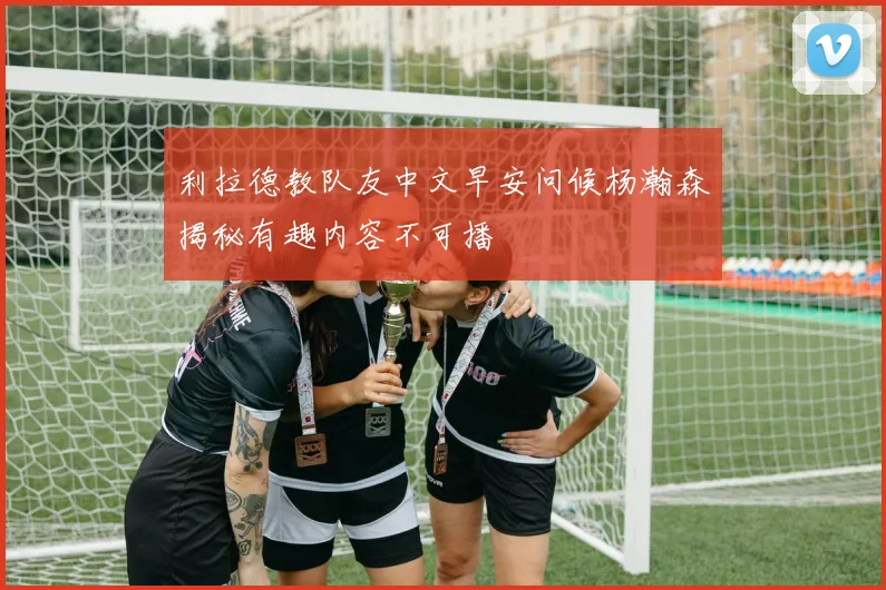 利拉德教队友中文早安问候杨瀚森揭秘有趣内容不可播