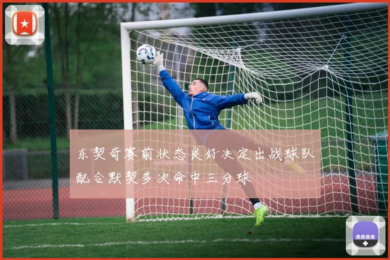东契奇赛前状态良好决定出战球队配合默契多次命中三分球