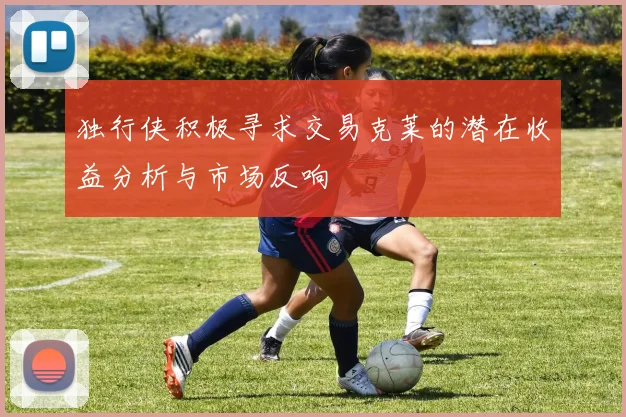 独行侠积极寻求交易克莱的潜在收益分析与市场反响