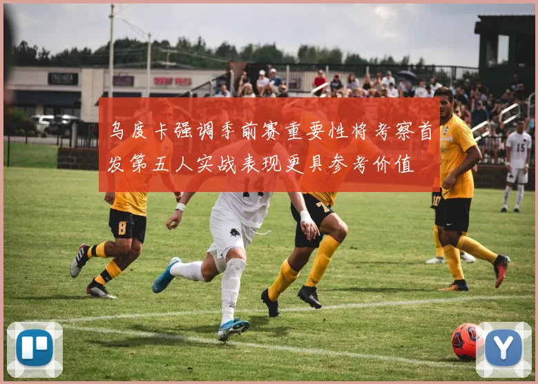 乌度卡强调季前赛重要性将考察首发第五人实战表现更具参考价值