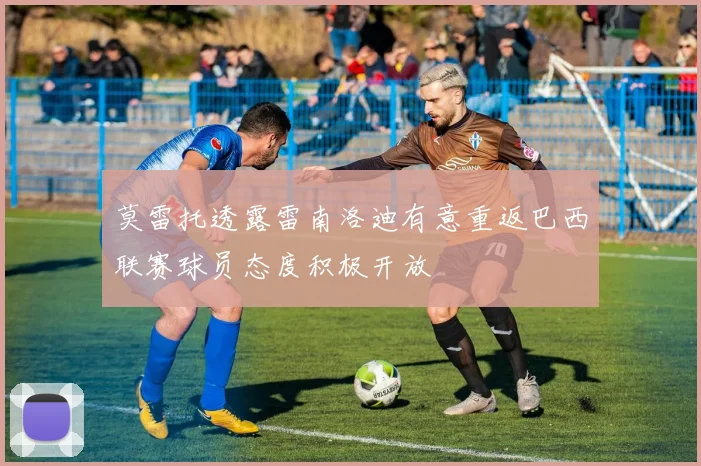莫雷托透露雷南洛迪有意重返巴西联赛球员态度积极开放