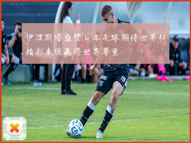 伊涅斯塔盛赞日本足球期待世界杯精彩表现赢得世界尊重