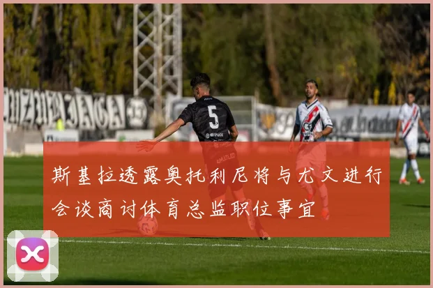 斯基拉透露奥托利尼将与尤文进行会谈商讨体育总监职位事宜
